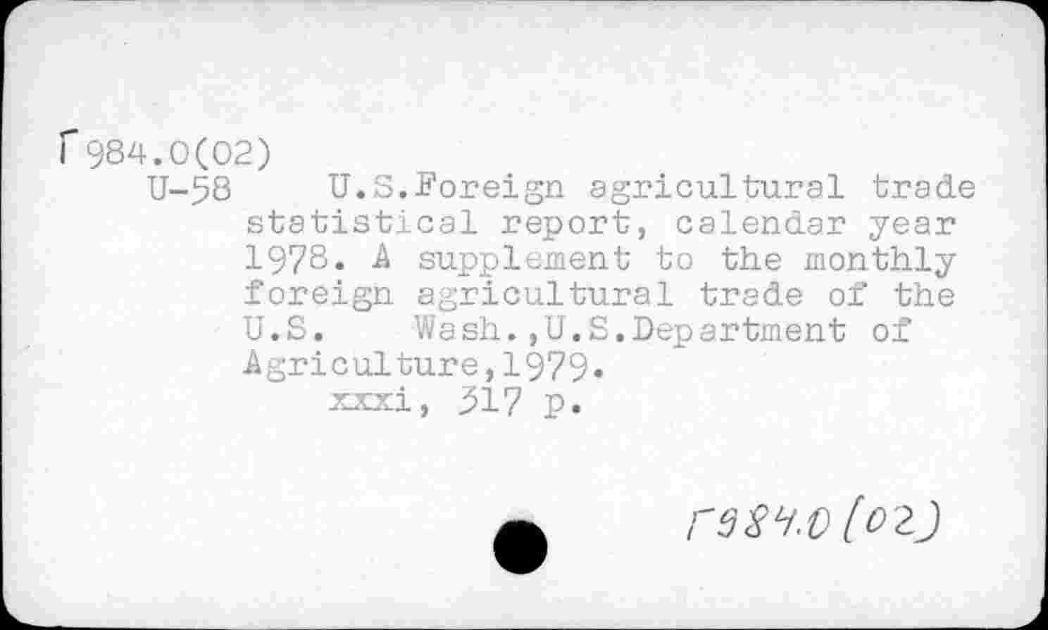 ﻿r984.0(02)
U-58 U.S.Foreign agricultural trade statistical report, calendar year 1978. A supplement to the monthly foreign agricultural trade of the U.S. Wash.,U.S.Department of Agriculture,1979« xxxi, 917 p.
